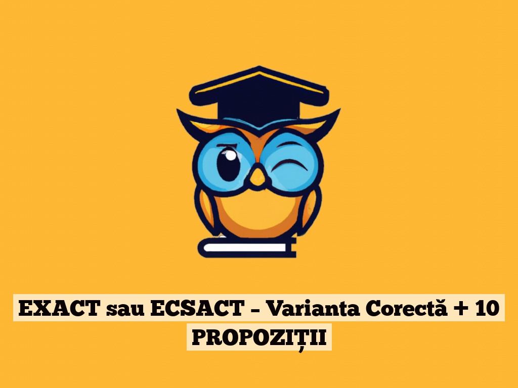 EXACT sau ECSACT – Varianta Corectă + 10 PROPOZIȚII