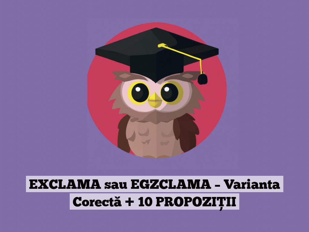 EXCLAMA sau EGZCLAMA – Varianta Corectă + 10 PROPOZIȚII