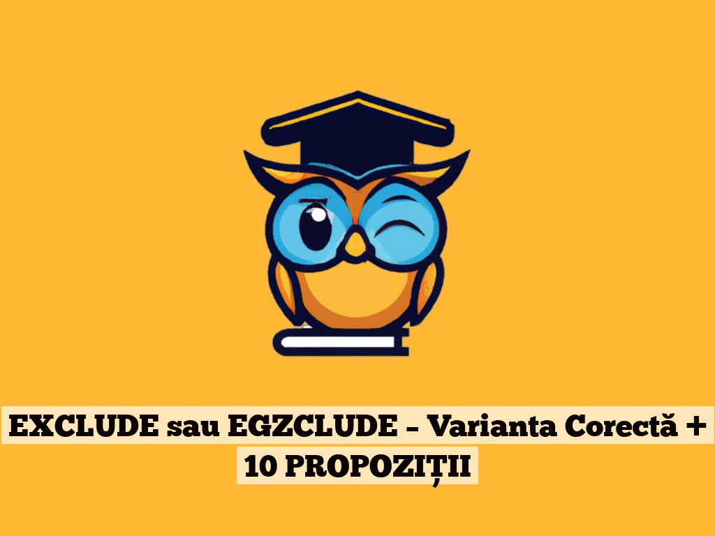 EXCLUDE sau EGZCLUDE – Varianta Corectă + 10 PROPOZIȚII