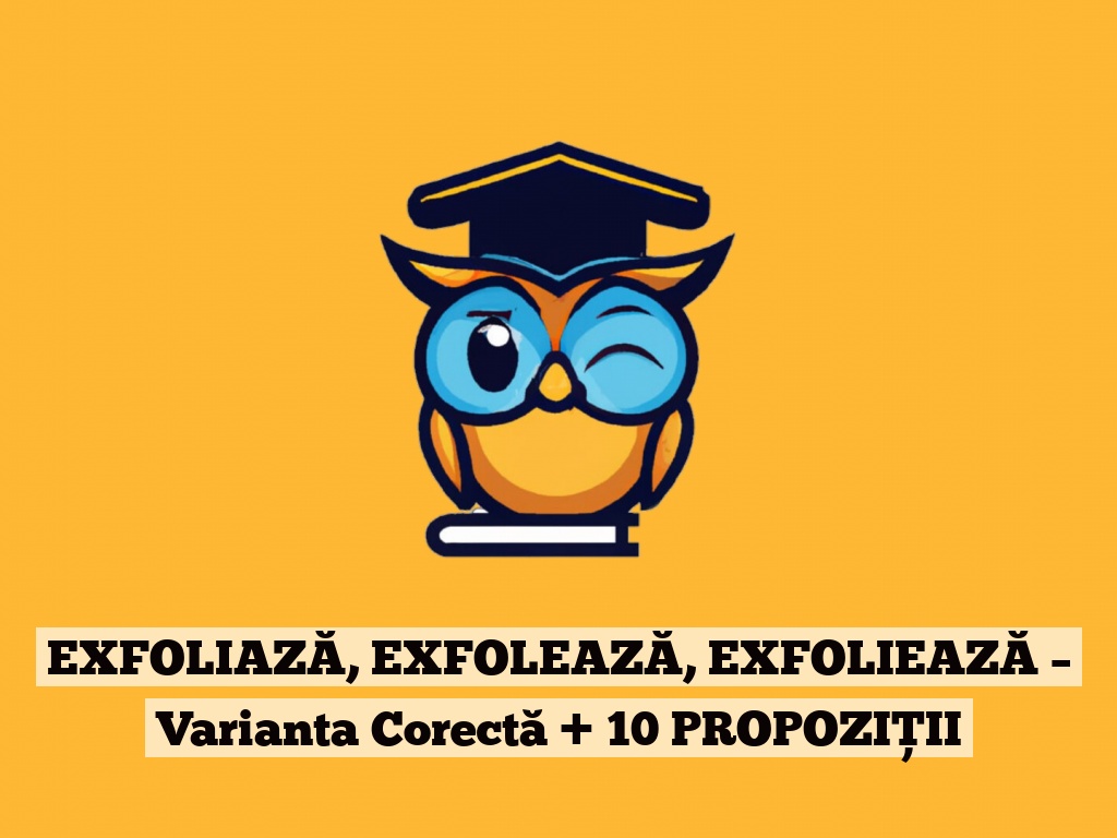 EXFOLIAZĂ, EXFOLEAZĂ, EXFOLIEAZĂ – Varianta Corectă + 10 PROPOZIȚII