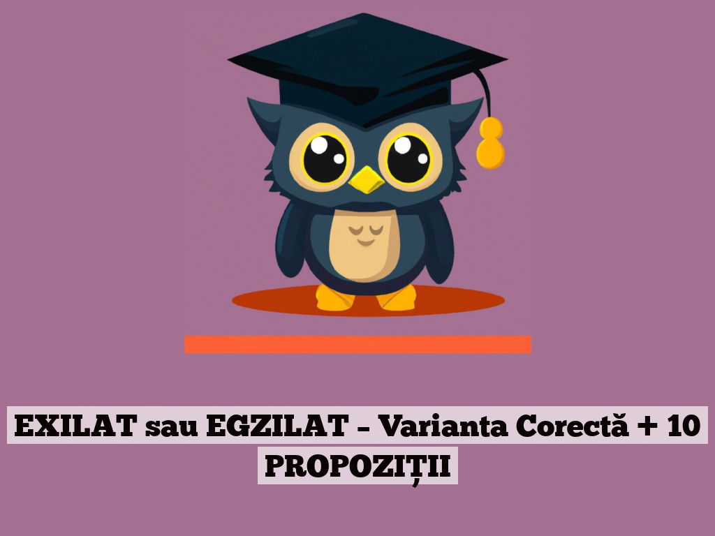 EXILAT sau EGZILAT – Varianta Corectă + 10 PROPOZIȚII