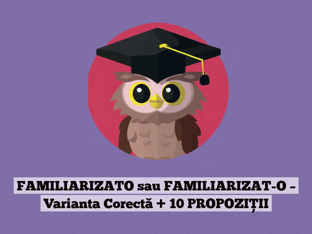 FAMILIARIZATO sau FAMILIARIZAT-O – Varianta Corectă + 10 PROPOZIȚII