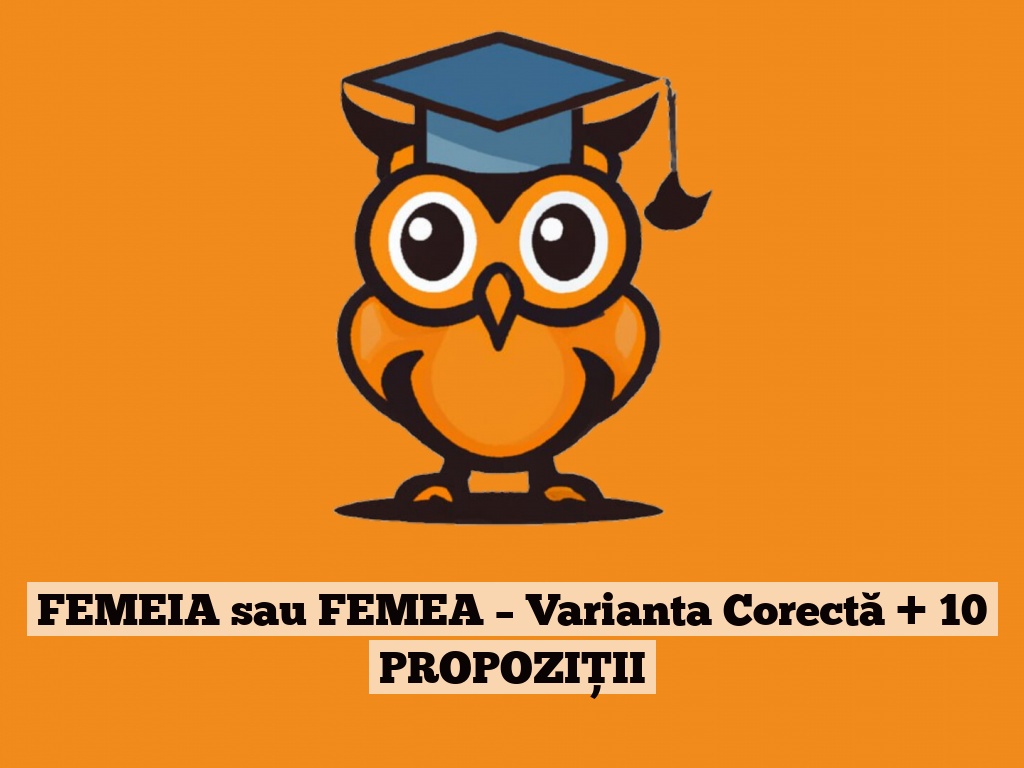 FEMEIA sau FEMEA – Varianta Corectă + 10 PROPOZIȚII