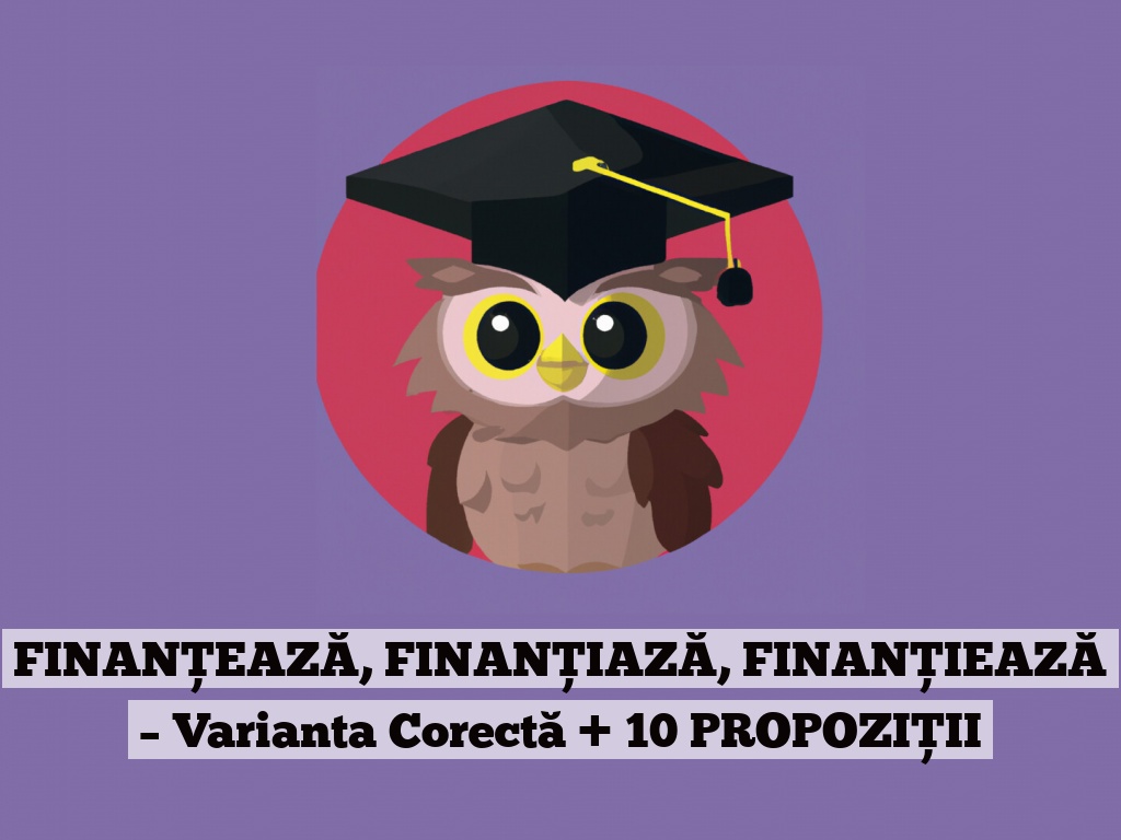 FINANȚEAZĂ, FINANȚIAZĂ, FINANȚIEAZĂ – Varianta Corectă + 10 PROPOZIȚII