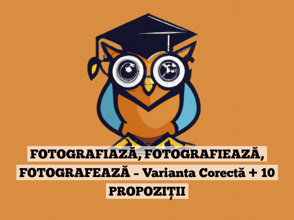 FOTOGRAFIAZĂ, FOTOGRAFIEAZĂ, FOTOGRAFEAZĂ – Varianta Corectă + 10 PROPOZIȚII