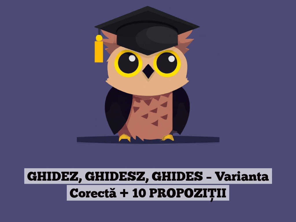 GHIDEZ, GHIDESZ, GHIDES – Varianta Corectă + 10 PROPOZIȚII