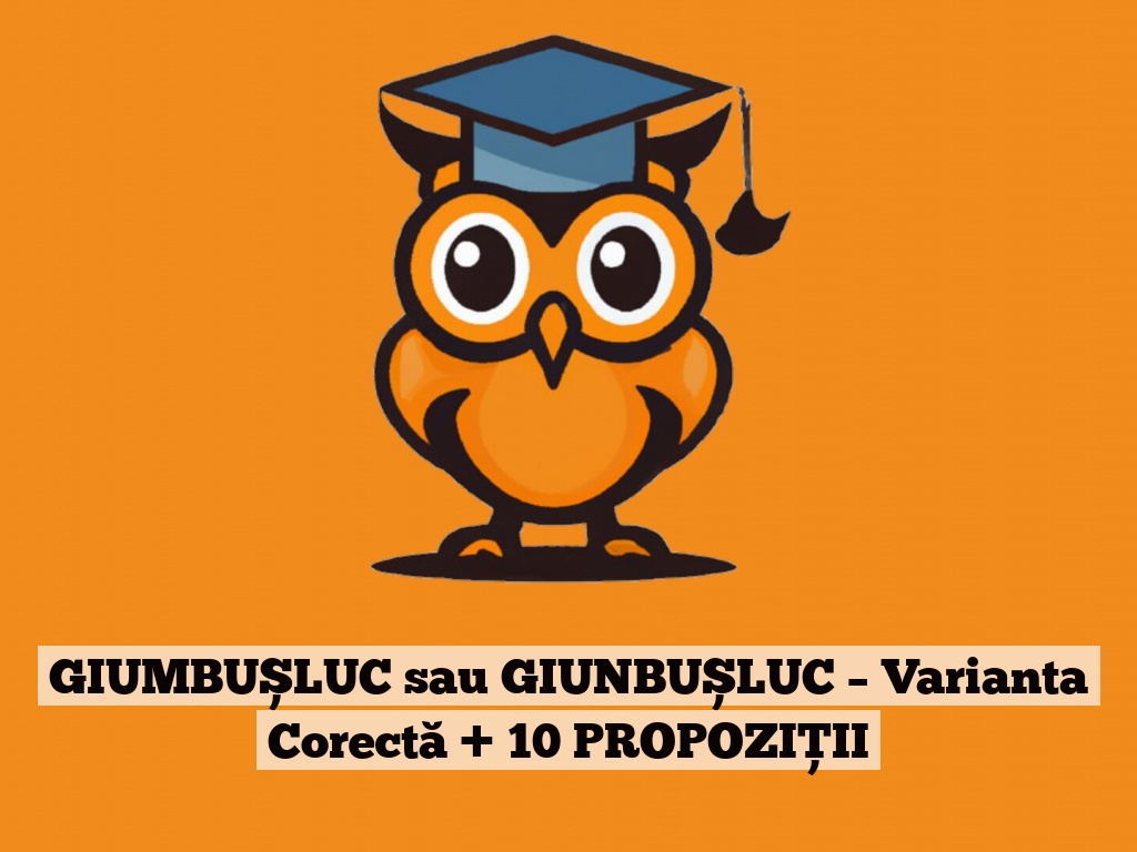 GIUMBUȘLUC sau GIUNBUȘLUC – Varianta Corectă + 10 PROPOZIȚII