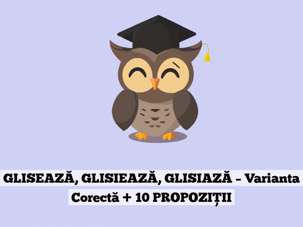 GLISEAZĂ, GLISIEAZĂ, GLISIAZĂ – Varianta Corectă + 10 PROPOZIȚII