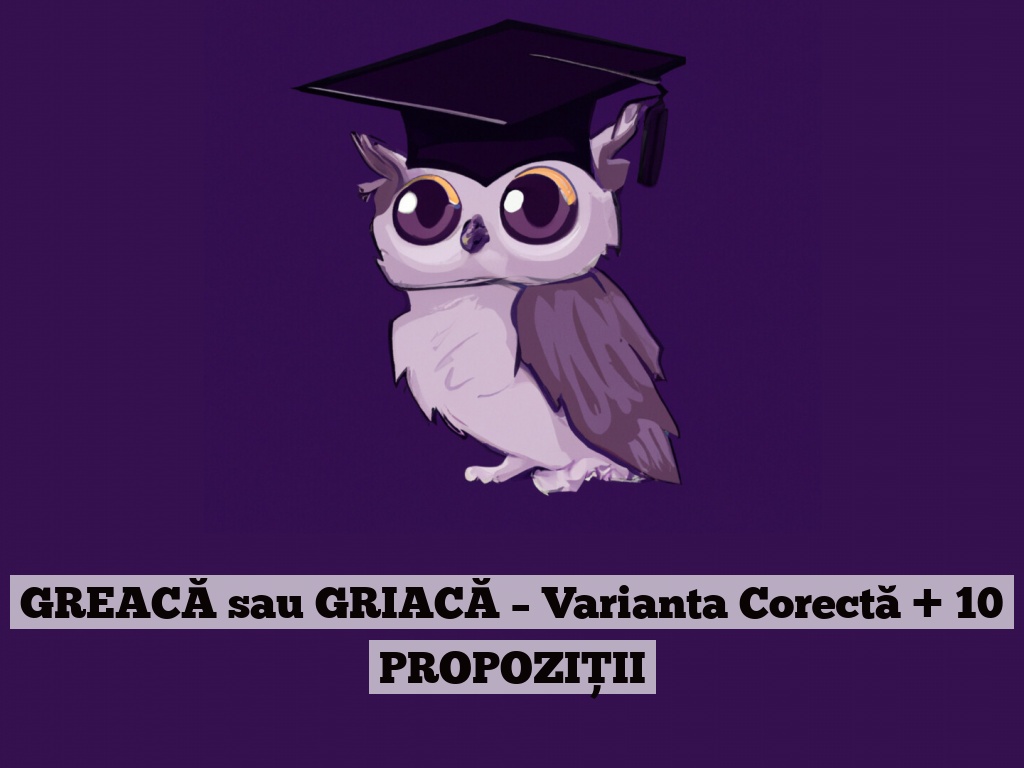 GREACĂ sau GRIACĂ – Varianta Corectă + 10 PROPOZIȚII