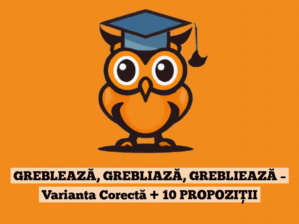 GREBLEAZĂ, GREBLIAZĂ, GREBLIEAZĂ – Varianta Corectă + 10 PROPOZIȚII