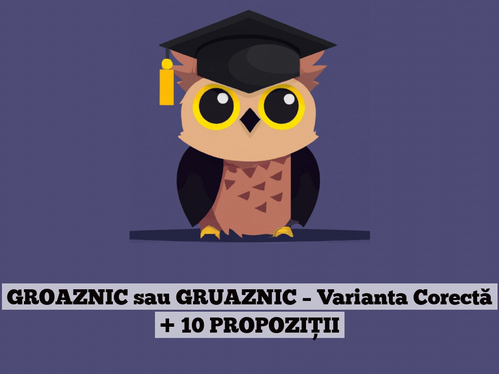 GROAZNIC sau GRUAZNIC – Varianta Corectă + 10 PROPOZIȚII