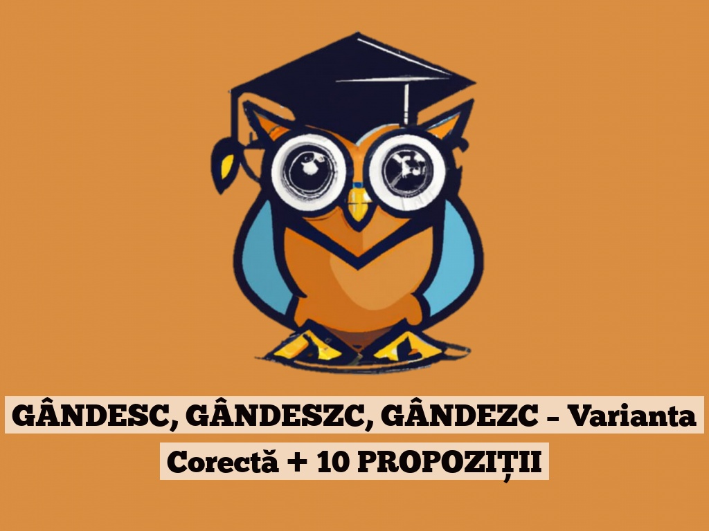 GÂNDESC, GÂNDESZC, GÂNDEZC – Varianta Corectă + 10 PROPOZIȚII