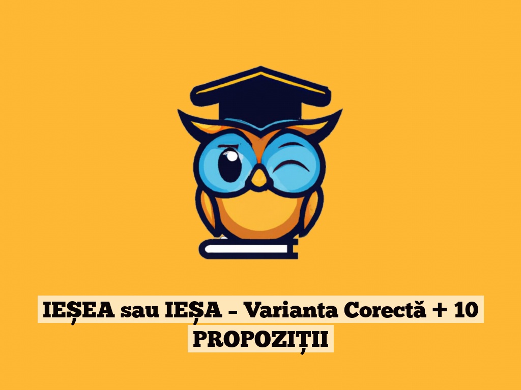 IEȘEA sau IEȘA – Varianta Corectă + 10 PROPOZIȚII