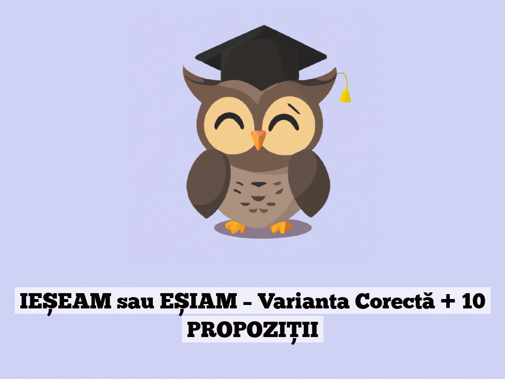 IEȘEAM sau EȘIAM – Varianta Corectă + 10 PROPOZIȚII