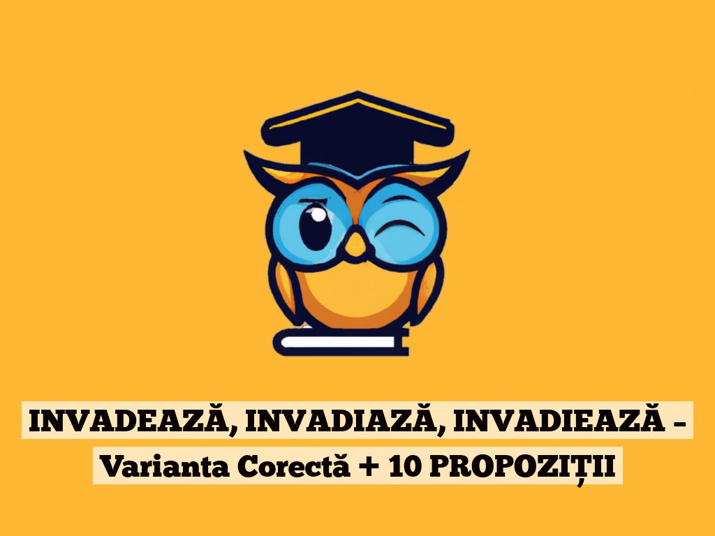 INVADEAZĂ, INVADIAZĂ, INVADIEAZĂ – Varianta Corectă + 10 PROPOZIȚII