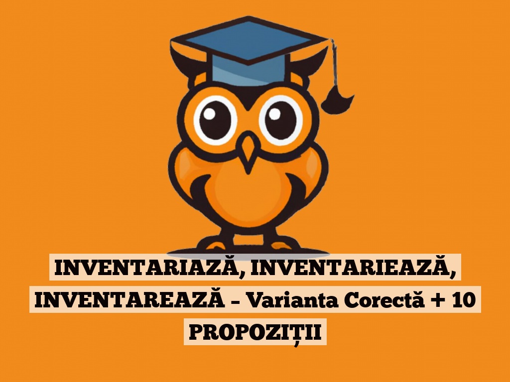 INVENTARIAZĂ, INVENTARIEAZĂ, INVENTAREAZĂ – Varianta Corectă + 10 PROPOZIȚII