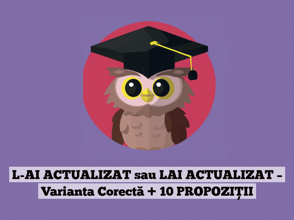 L-AI ACTUALIZAT sau LAI ACTUALIZAT – Varianta Corectă + 10 PROPOZIȚII