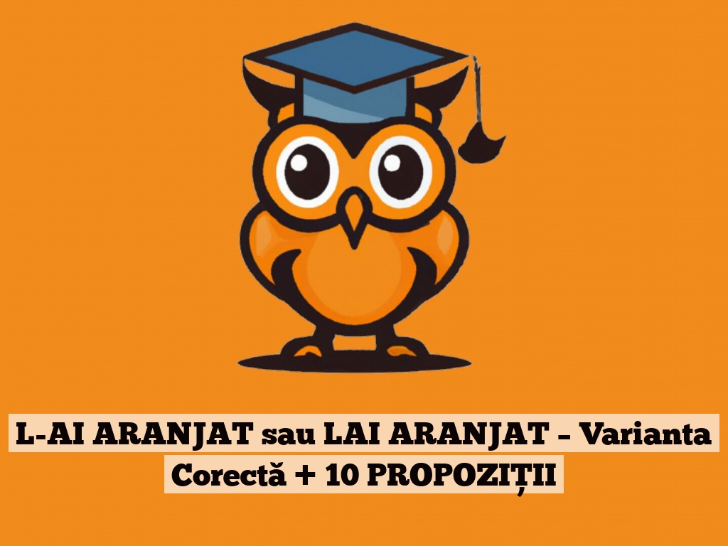 L-AI ARANJAT sau LAI ARANJAT – Varianta Corectă + 10 PROPOZIȚII