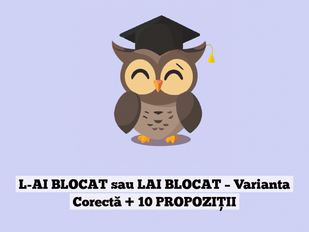 L-AI BLOCAT sau LAI BLOCAT – Varianta Corectă + 10 PROPOZIȚII