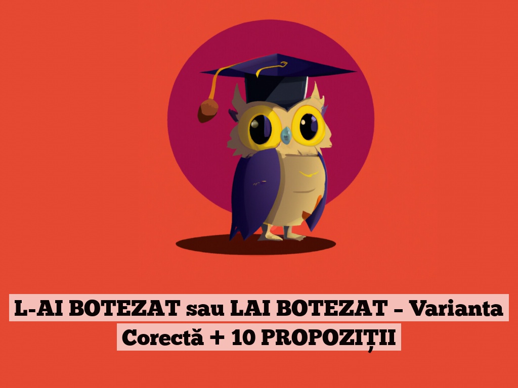 L-AI BOTEZAT sau LAI BOTEZAT – Varianta Corectă + 10 PROPOZIȚII