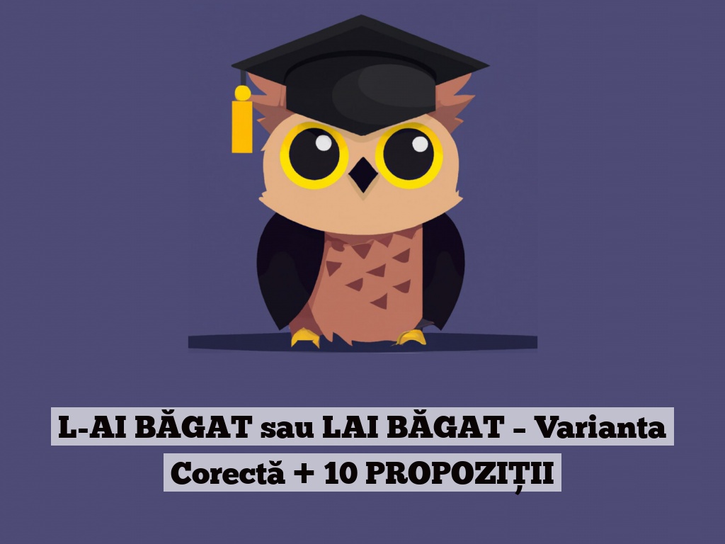 L-AI BĂGAT sau LAI BĂGAT – Varianta Corectă + 10 PROPOZIȚII