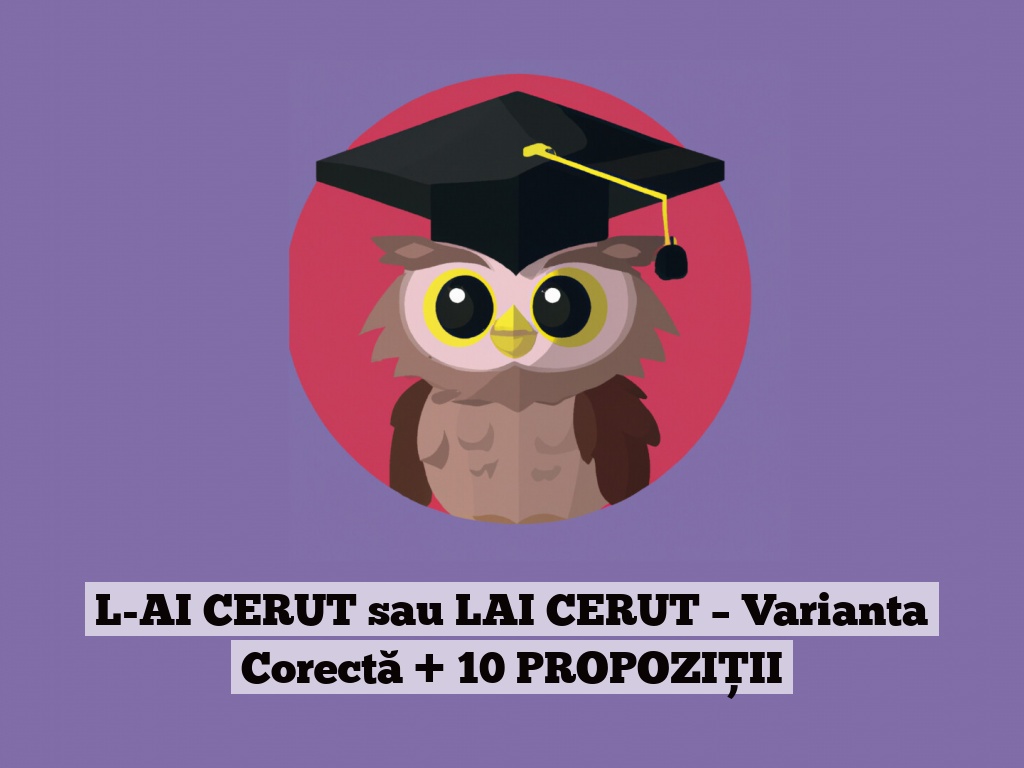 L-AI CERUT sau LAI CERUT – Varianta Corectă + 10 PROPOZIȚII