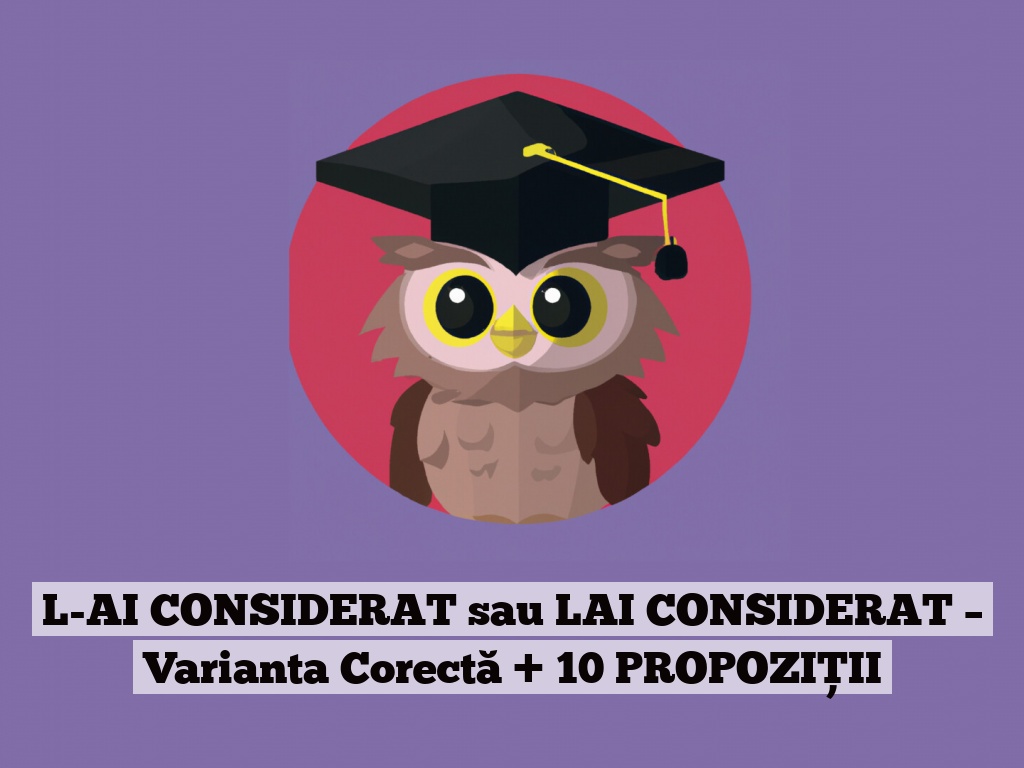 L-AI CONSIDERAT sau LAI CONSIDERAT – Varianta Corectă + 10 PROPOZIȚII