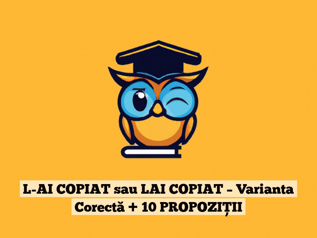 L-AI COPIAT sau LAI COPIAT – Varianta Corectă + 10 PROPOZIȚII