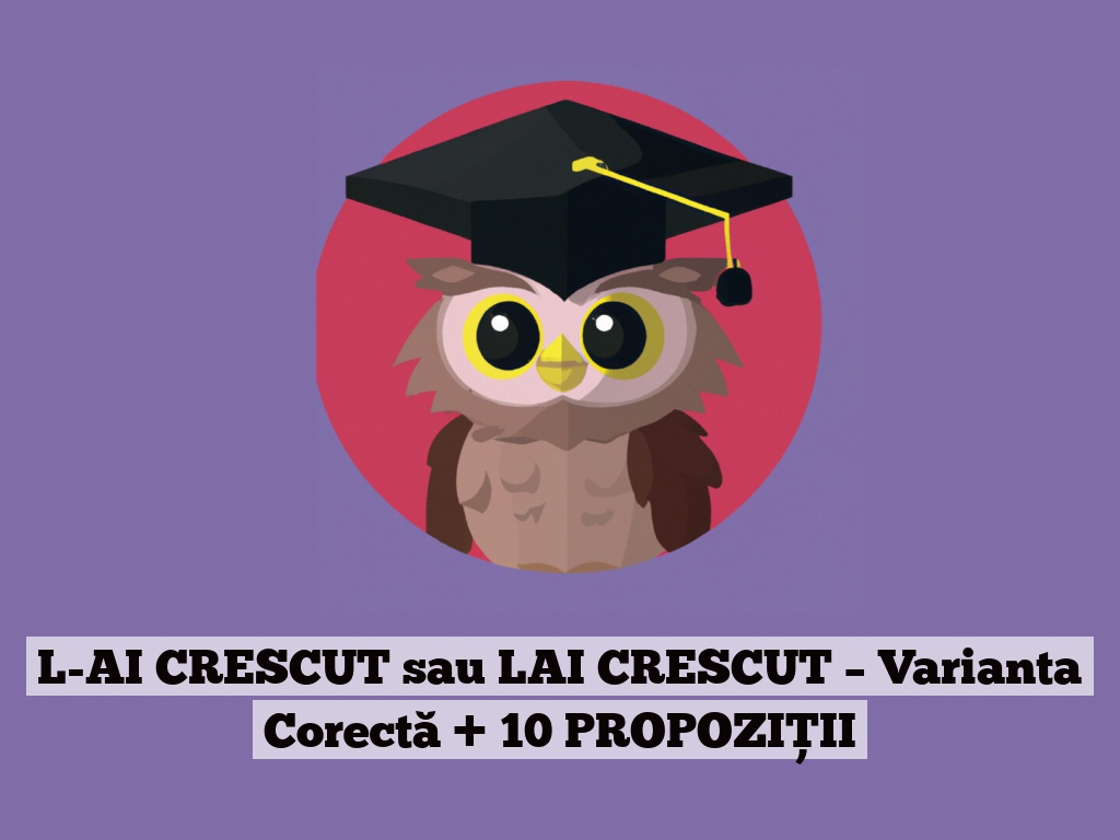 L-AI CRESCUT sau LAI CRESCUT – Varianta Corectă + 10 PROPOZIȚII