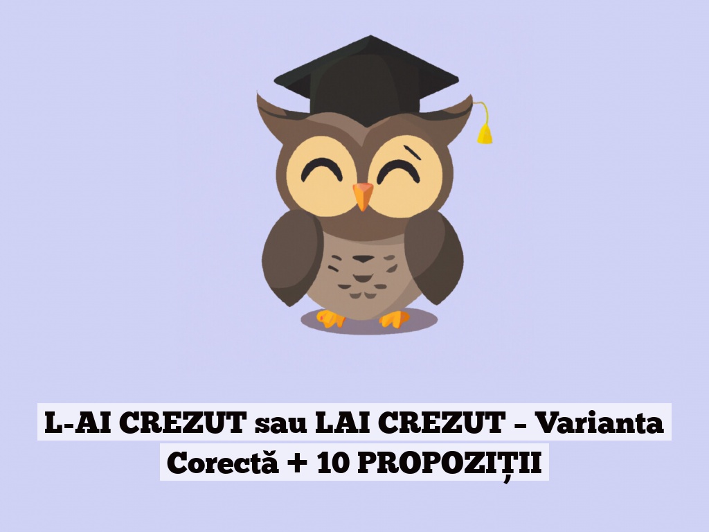 L-AI CREZUT sau LAI CREZUT – Varianta Corectă + 10 PROPOZIȚII