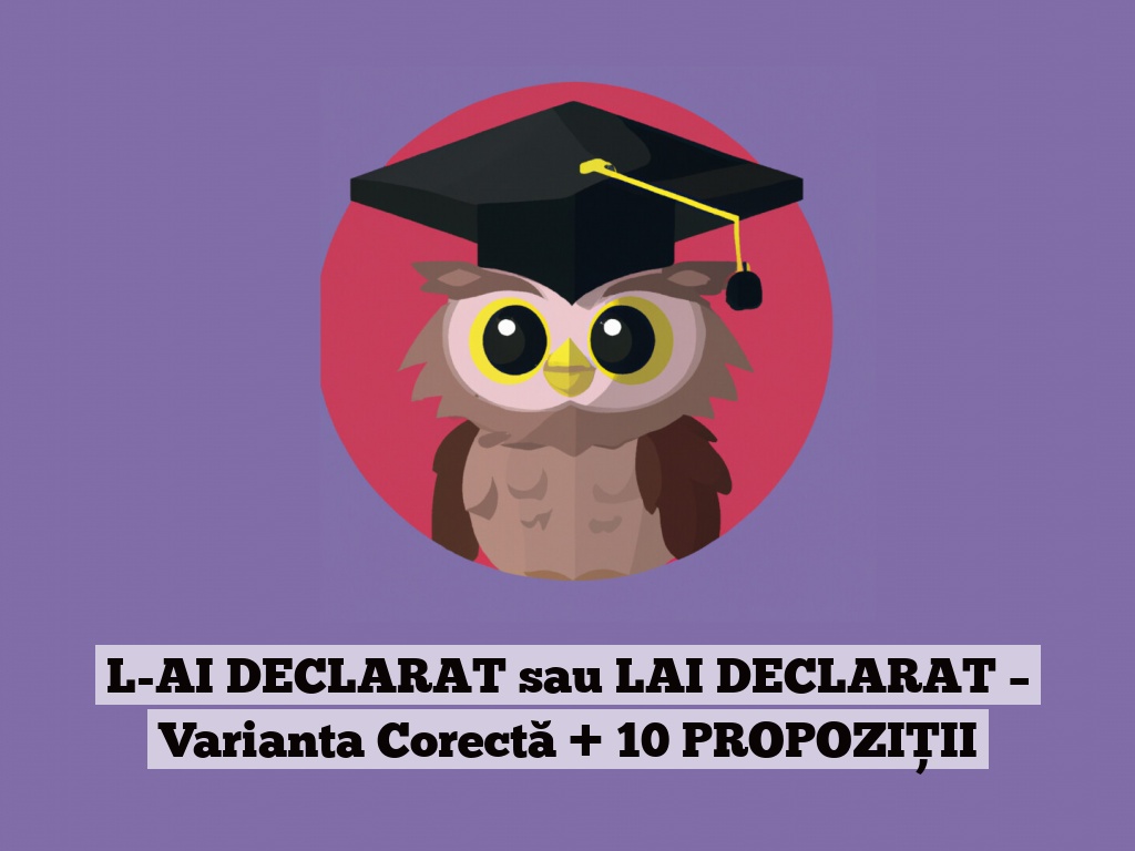 L-AI DECLARAT sau LAI DECLARAT – Varianta Corectă + 10 PROPOZIȚII