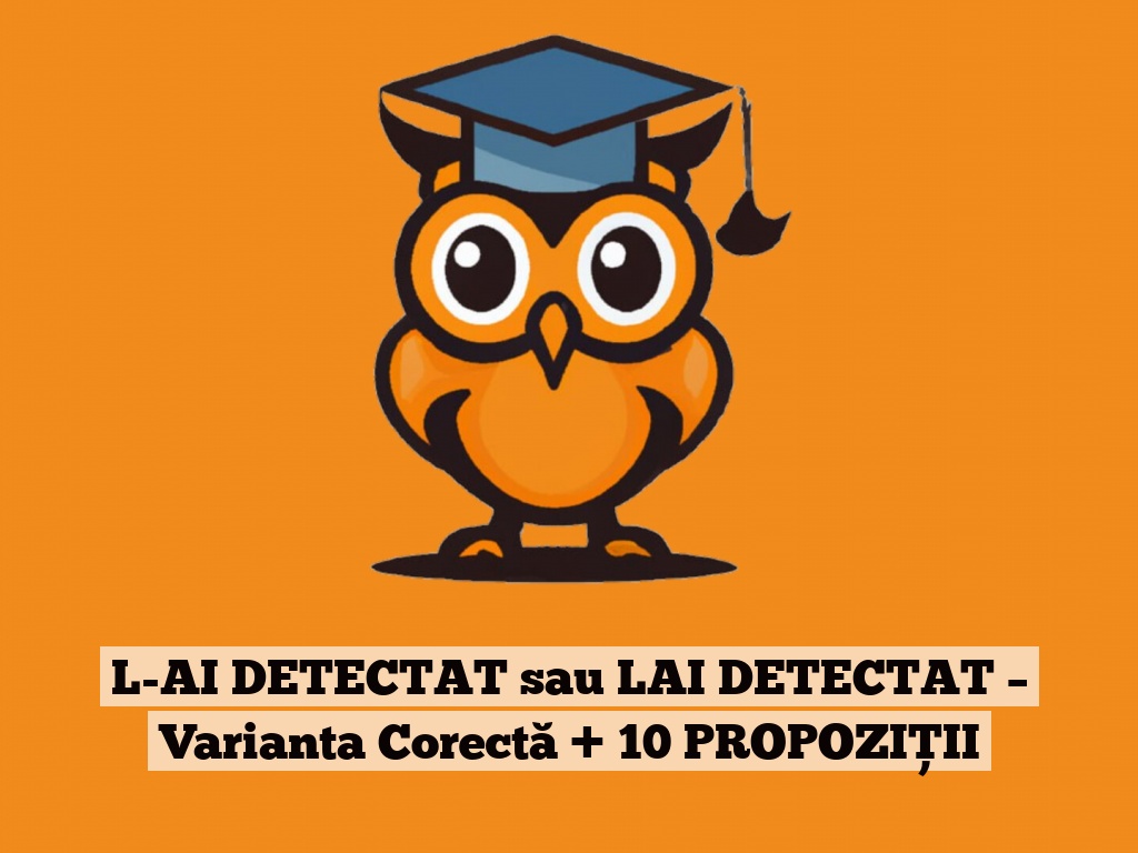 L-AI DETECTAT sau LAI DETECTAT – Varianta Corectă + 10 PROPOZIȚII