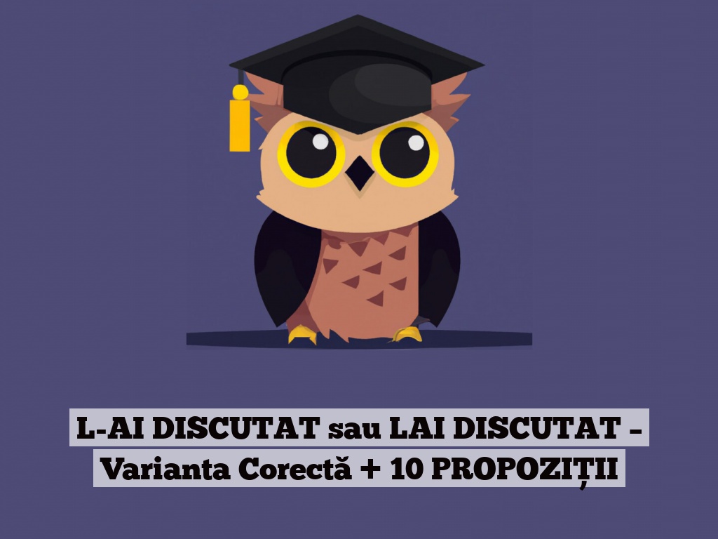 L-AI DISCUTAT sau LAI DISCUTAT – Varianta Corectă + 10 PROPOZIȚII