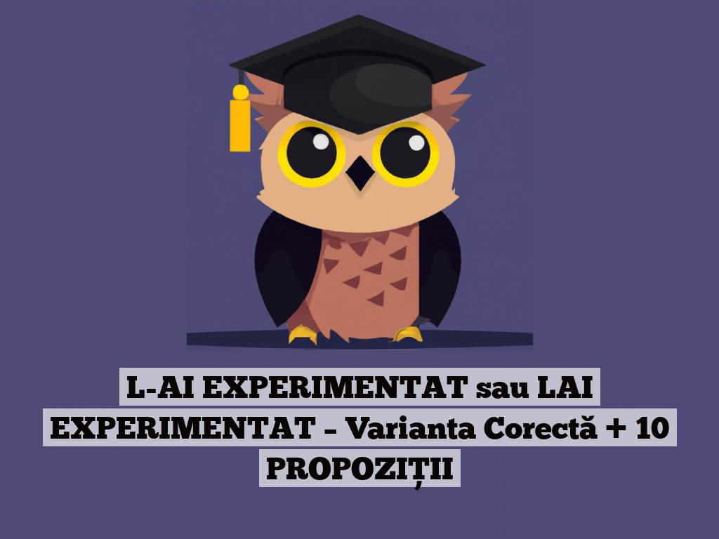 L-AI EXPERIMENTAT sau LAI EXPERIMENTAT – Varianta Corectă + 10 PROPOZIȚII