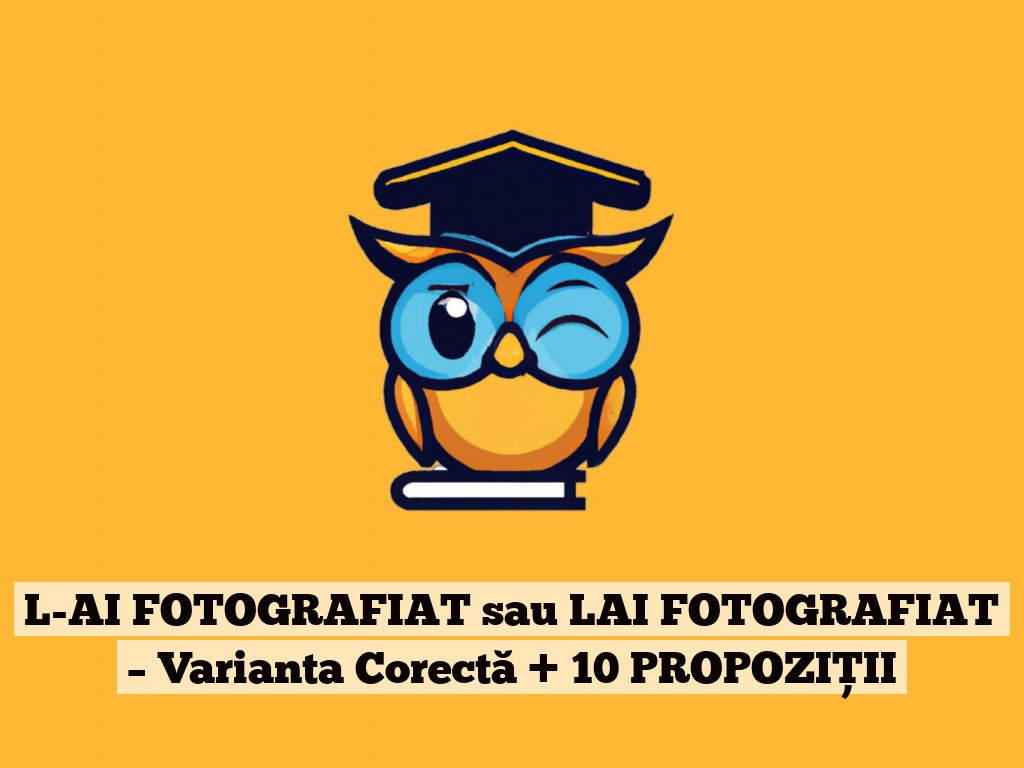 L-AI FOTOGRAFIAT sau LAI FOTOGRAFIAT – Varianta Corectă + 10 PROPOZIȚII