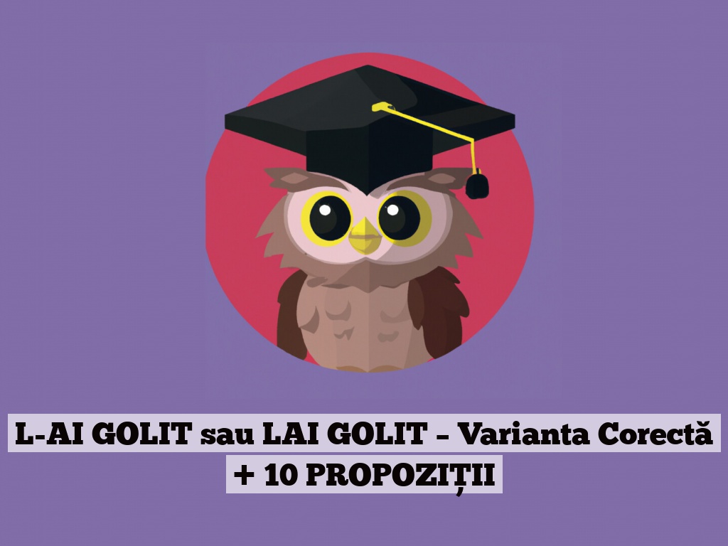 L-AI GOLIT sau LAI GOLIT – Varianta Corectă + 10 PROPOZIȚII