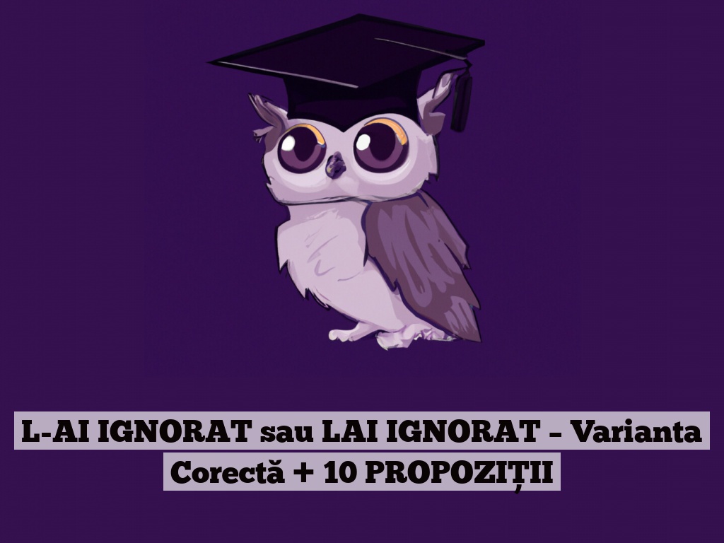 L-AI IGNORAT sau LAI IGNORAT – Varianta Corectă + 10 PROPOZIȚII