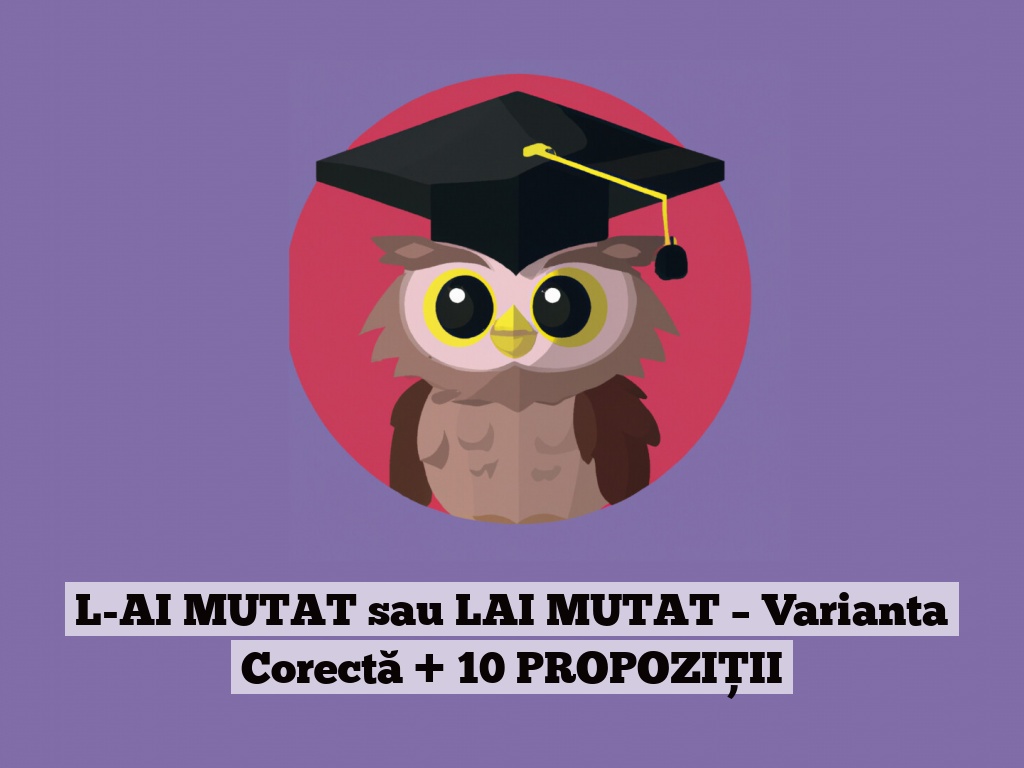 L-AI MUTAT sau LAI MUTAT – Varianta Corectă + 10 PROPOZIȚII