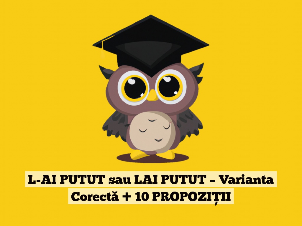 L-AI PUTUT sau LAI PUTUT – Varianta Corectă + 10 PROPOZIȚII