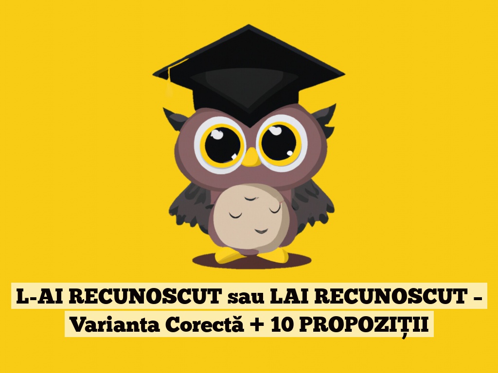 L-AI RECUNOSCUT sau LAI RECUNOSCUT – Varianta Corectă + 10 PROPOZIȚII