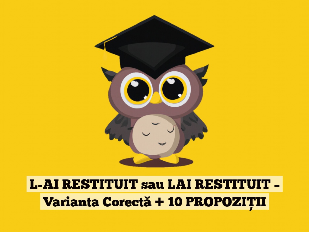 L-AI RESTITUIT sau LAI RESTITUIT – Varianta Corectă + 10 PROPOZIȚII