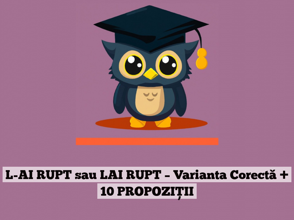 L-AI RUPT sau LAI RUPT – Varianta Corectă + 10 PROPOZIȚII