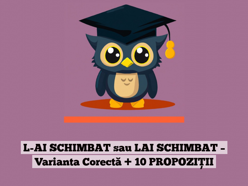 L-AI SCHIMBAT sau LAI SCHIMBAT – Varianta Corectă + 10 PROPOZIȚII