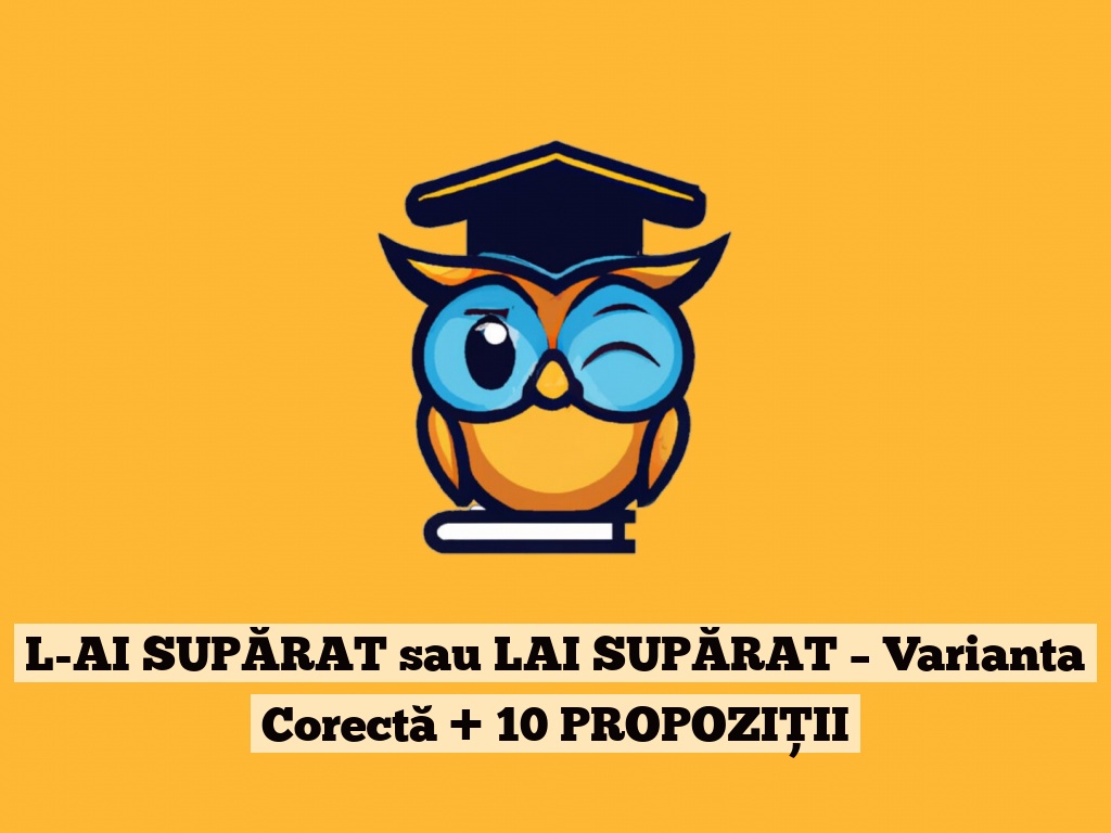 L-AI SUPĂRAT sau LAI SUPĂRAT – Varianta Corectă + 10 PROPOZIȚII