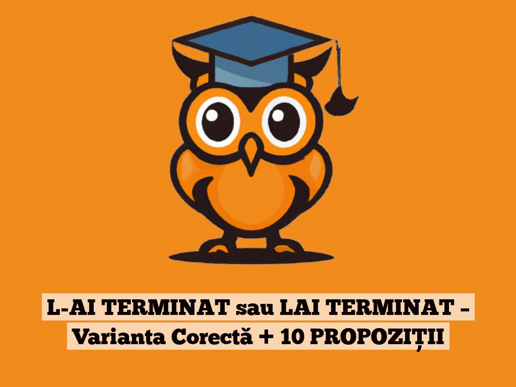 L-AI TERMINAT sau LAI TERMINAT – Varianta Corectă + 10 PROPOZIȚII