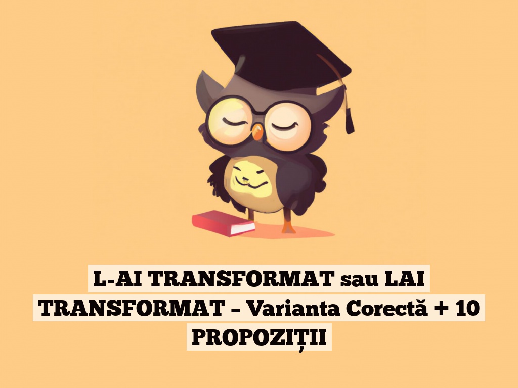 L-AI TRANSFORMAT sau LAI TRANSFORMAT – Varianta Corectă + 10 PROPOZIȚII