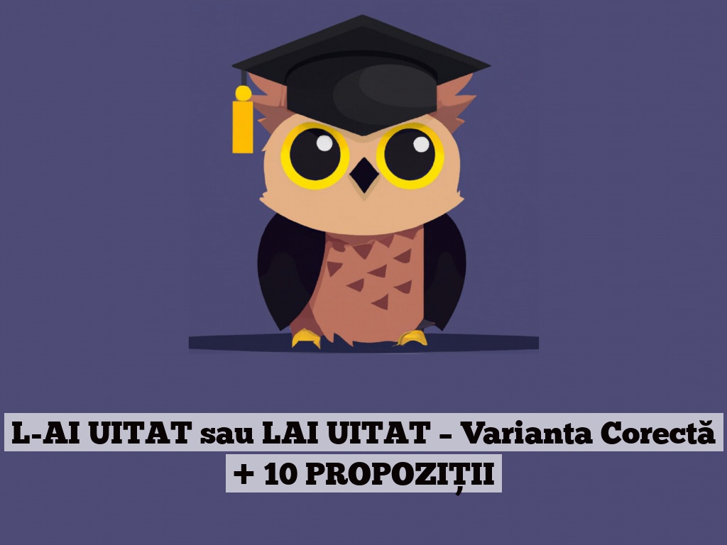 L-AI UITAT sau LAI UITAT – Varianta Corectă + 10 PROPOZIȚII