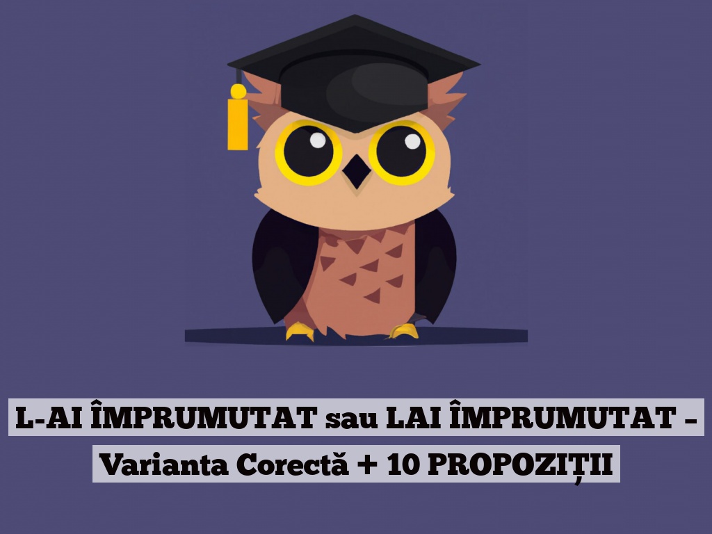 L-AI ÎMPRUMUTAT sau LAI ÎMPRUMUTAT – Varianta Corectă + 10 PROPOZIȚII