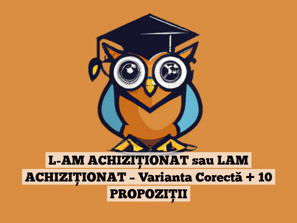 L-AM ACHIZIȚIONAT sau LAM ACHIZIȚIONAT – Varianta Corectă + 10 PROPOZIȚII