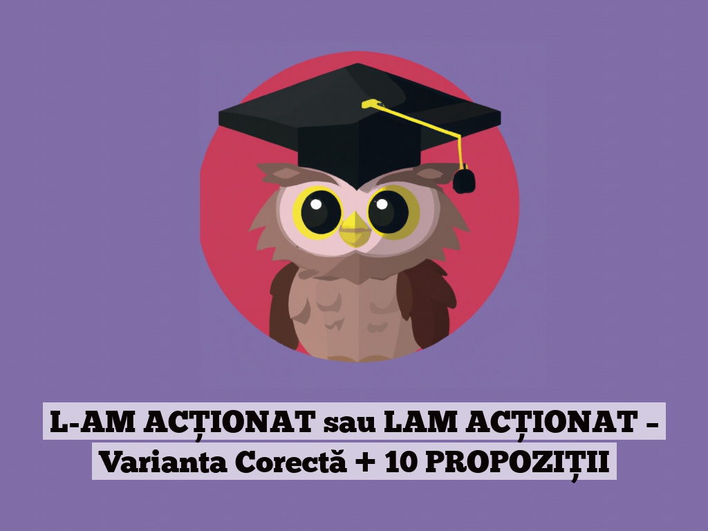 L-AM ACȚIONAT sau LAM ACȚIONAT – Varianta Corectă + 10 PROPOZIȚII